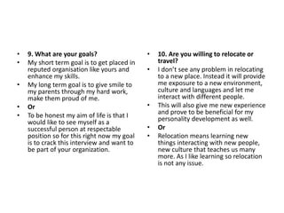 • 9. What are your goals?
• My short term goal is to get placed in
reputed organisation like yours and
enhance my skills.
• My long term goal is to give smile to
my parents through my hard work,
make them proud of me.
• Or
• To be honest my aim of life is that I
would like to see myself as a
successful person at respectable
position so for this right now my goal
is to crack this interview and want to
be part of your organization.
• 10. Are you willing to relocate or
travel?
• I don’t see any problem in relocating
to a new place. Instead it will provide
me exposure to a new environment,
culture and languages and let me
interact with different people.
• This will also give me new experience
and prove to be beneficial for my
personality development as well.
• Or
• Relocation means learning new
things interacting with new people,
new culture that teaches us many
more. As I like learning so relocation
is not any issue.
 