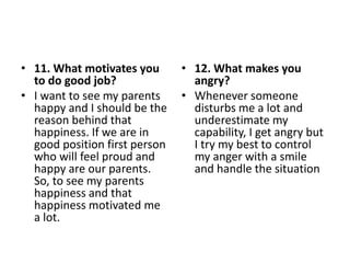 • 11. What motivates you
to do good job?
• I want to see my parents
happy and I should be the
reason behind that
happiness. If we are in
good position first person
who will feel proud and
happy are our parents.
So, to see my parents
happiness and that
happiness motivated me
a lot.
• 12. What makes you
angry?
• Whenever someone
disturbs me a lot and
underestimate my
capability, I get angry but
I try my best to control
my anger with a smile
and handle the situation
 