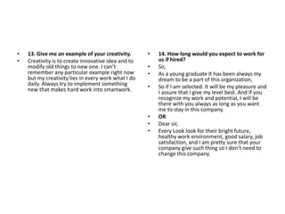 • 13. Give me an example of your creativity.
• Creativity is to create innovative idea and to
modify old things to new one. I can’t
remember any particular example right now
but my creativity lies in every work what I do
daily. Always try to implement something
new that makes hard work into smartwork.
• 14. How long would you expect to work for
us if hired?
• Sir,
• As a young graduate It has been always my
dream to be a part of this organization,
• So if I am selected. It will be my pleasure and
I assure that I give my level best. And If you
recognize my work and potential, I will be
there with you always as long as you want
me to stay in this company.
• OR
• Dear sir,
• Every Look look for their bright future,
healthy work environment, good salary, job
satisfaction, and I am pretty sure that your
company give such thing so I don’t need to
change this company.
 
