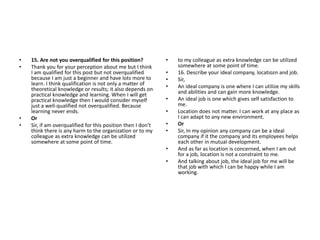• 15. Are not you overqualified for this position?
• Thank you for your perception about me but I think
I am qualified for this post but not overqualified
because I am just a beginner and have lots more to
learn. I think qualification is not only a matter of
theoretical knowledge or results; it also depends on
practical knowledge and learning. When I will get
practical knowledge then I would consider myself
just a well-qualified not overqualified. Because
learning never ends.
• Or
• Sir, if am overqualified for this position then I don’t
think there is any harm to the organization or to my
colleague as extra knowledge can be utilized
somewhere at some point of time.
• to my colleague as extra knowledge can be utilized
somewhere at some point of time.
• 16. Describe your ideal company, locatiozn and job.
• Sir,
• An ideal company is one where I can utilize my skills
and abilities and can gain more knowledge.
• An ideal job is one which gives self satisfaction to
me.
• Location does not matter. I can work at any place as
I can adapt to any new environment.
• Or
• Sir, In my opinion any company can be a ideal
company if it the company and its employees helps
each other in mutual development.
• And as far as location is concerned, when I am out
for a job, location is not a constraint to me.
• And talking about job, the ideal job for me will be
that job with which I can be happy while I am
working.
 