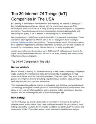 Top 30 Internet Of Things (IoT)
Companies In The USA
By ushering in a new era of connectedness and creativity, the Internet of Things (IoT)
has completely changed how we interact with the environment around us. This
technological revolution in the US is being driven by a thriving ecosystem of progressive
companies. These businesses are reinventing sectors, increasing productivity, and
enhancing our quality of life in addition to influencing the IoT environment.
We examine the top 30 IoT companies in the USA in this thorough investigation. These
companies each represent a different part of the IoT ecosystem, from security to
software development and data analytics. These companies, which prioritize innovation,
have streamlined operations, stimulated economic expansion, and created solutions for
some of the most pressing issues that our society is currently grappling with.
Join us as we showcase the amazing ways that these IoT trailblazers are shaping the
digital future of the United States and the rest of the world, showing their revolutionary
influence and pioneering spirit.
Top 30 IoT Companies in The USA
Nevina Infotech
Nevina Infotech, a leading IoT software company, is well known for offering cutting-edge
digital solutions. Nevinainfotech’s skill is demonstrated by its capacity to develop
distinctive software solutions that satisfy the needs of its customers. They are a trusted
partner for companies looking for cutting-edge technology solutions because they are
dedicated to quality and customer satisfaction.
Their dedication to excellence extends to technology, user interface, and visual appeal.
The best app developers for startups have a substantial portfolio that demonstrates their
ability to turn a variety of concepts into strong, practical mobile applications. It equips
students with the knowledge required to thrive in the digital age.
MSA Safety:
The IoT industry’s top brand, MSA Safety, is committed to maintaining the safety of
workplaces and environments. They have used the Internet of Things to develop many
cutting-edge safety solutions. Environmental conditions are continuously monitored and
analyzed by MSA’s IoT-enabled devices, which include industrial helmets and gas
 