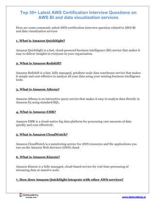 www.datacademy.ai
Knowledge world
Top 30+ Latest AWS Certification Interview Questions on
AWS BI and data visualization services
Here are some commonly asked AWS certification interview question related to AWS BI
and data visualization services
1. What is Amazon QuickSight?
Amazon QuickSight is a fast, cloud-powered business intelligence (BI) service that makes it
easy to deliver insights to everyone in your organization.
2. What is Amazon Redshift?
Amazon Redshift is a fast, fully managed, petabyte-scale data warehouse service that makes
it simple and cost-effective to analyze all your data using your existing business intelligence
tools.
3. What is Amazon Athena?
Amazon Athena is an interactive query service that makes it easy to analyze data directly in
Amazon S3 using standard SQL.
4. What is Amazon EMR?
Amazon EMR is a cloud-native big data platform for processing vast amounts of data
quickly and cost-effectively.
5. What is Amazon CloudWatch?
Amazon CloudWatch is a monitoring service for AWS resources and the applications you
run on the Amazon Web Services (AWS) cloud.
6. What is Amazon Kinesis?
Amazon Kinesis is a fully managed, cloud-based service for real-time processing of
streaming data at massive scale.
7. How does Amazon QuickSight integrate with other AWS services?
 