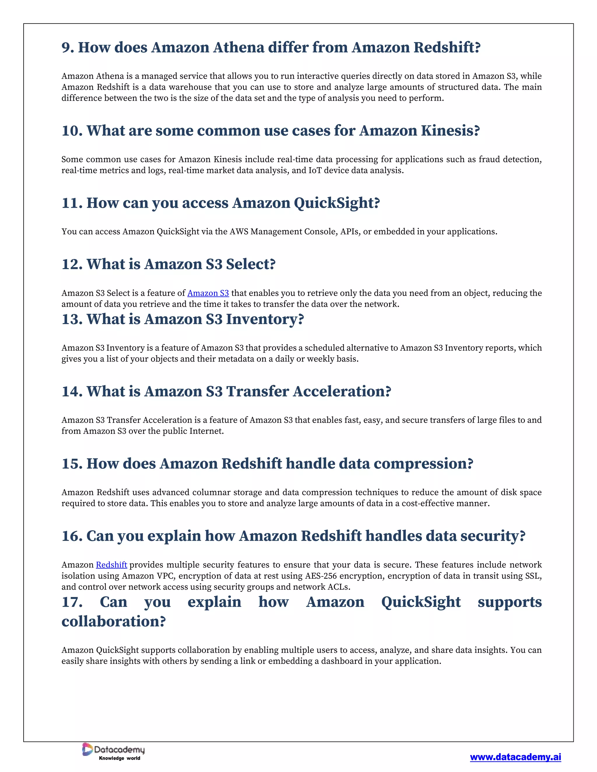 www.datacademy.ai
Knowledge world
9. How does Amazon Athena differ from Amazon Redshift?
Amazon Athena is a managed service that allows you to run interactive queries directly on data stored in Amazon S3, while
Amazon Redshift is a data warehouse that you can use to store and analyze large amounts of structured data. The main
difference between the two is the size of the data set and the type of analysis you need to perform.
10. What are some common use cases for Amazon Kinesis?
Some common use cases for Amazon Kinesis include real-time data processing for applications such as fraud detection,
real-time metrics and logs, real-time market data analysis, and IoT device data analysis.
11. How can you access Amazon QuickSight?
You can access Amazon QuickSight via the AWS Management Console, APIs, or embedded in your applications.
12. What is Amazon S3 Select?
Amazon S3 Select is a feature of Amazon S3 that enables you to retrieve only the data you need from an object, reducing the
amount of data you retrieve and the time it takes to transfer the data over the network.
13. What is Amazon S3 Inventory?
Amazon S3 Inventory is a feature of Amazon S3 that provides a scheduled alternative to Amazon S3 Inventory reports, which
gives you a list of your objects and their metadata on a daily or weekly basis.
14. What is Amazon S3 Transfer Acceleration?
Amazon S3 Transfer Acceleration is a feature of Amazon S3 that enables fast, easy, and secure transfers of large files to and
from Amazon S3 over the public Internet.
15. How does Amazon Redshift handle data compression?
Amazon Redshift uses advanced columnar storage and data compression techniques to reduce the amount of disk space
required to store data. This enables you to store and analyze large amounts of data in a cost-effective manner.
16. Can you explain how Amazon Redshift handles data security?
Amazon Redshift provides multiple security features to ensure that your data is secure. These features include network
isolation using Amazon VPC, encryption of data at rest using AES-256 encryption, encryption of data in transit using SSL,
and control over network access using security groups and network ACLs.
17. Can you explain how Amazon QuickSight supports
collaboration?
Amazon QuickSight supports collaboration by enabling multiple users to access, analyze, and share data insights. You can
easily share insights with others by sending a link or embedding a dashboard in your application.
 