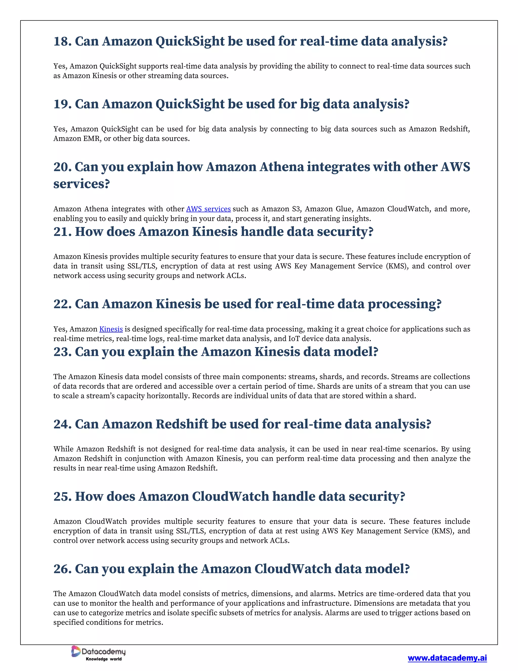 www.datacademy.ai
Knowledge world
18. Can Amazon QuickSight be used for real-time data analysis?
Yes, Amazon QuickSight supports real-time data analysis by providing the ability to connect to real-time data sources such
as Amazon Kinesis or other streaming data sources.
19. Can Amazon QuickSight be used for big data analysis?
Yes, Amazon QuickSight can be used for big data analysis by connecting to big data sources such as Amazon Redshift,
Amazon EMR, or other big data sources.
20. Can you explain how Amazon Athena integrates with other AWS
services?
Amazon Athena integrates with other AWS services such as Amazon S3, Amazon Glue, Amazon CloudWatch, and more,
enabling you to easily and quickly bring in your data, process it, and start generating insights.
21. How does Amazon Kinesis handle data security?
Amazon Kinesis provides multiple security features to ensure that your data is secure. These features include encryption of
data in transit using SSL/TLS, encryption of data at rest using AWS Key Management Service (KMS), and control over
network access using security groups and network ACLs.
22. Can Amazon Kinesis be used for real-time data processing?
Yes, Amazon Kinesis is designed specifically for real-time data processing, making it a great choice for applications such as
real-time metrics, real-time logs, real-time market data analysis, and IoT device data analysis.
23. Can you explain the Amazon Kinesis data model?
The Amazon Kinesis data model consists of three main components: streams, shards, and records. Streams are collections
of data records that are ordered and accessible over a certain period of time. Shards are units of a stream that you can use
to scale a stream’s capacity horizontally. Records are individual units of data that are stored within a shard.
24. Can Amazon Redshift be used for real-time data analysis?
While Amazon Redshift is not designed for real-time data analysis, it can be used in near real-time scenarios. By using
Amazon Redshift in conjunction with Amazon Kinesis, you can perform real-time data processing and then analyze the
results in near real-time using Amazon Redshift.
25. How does Amazon CloudWatch handle data security?
Amazon CloudWatch provides multiple security features to ensure that your data is secure. These features include
encryption of data in transit using SSL/TLS, encryption of data at rest using AWS Key Management Service (KMS), and
control over network access using security groups and network ACLs.
26. Can you explain the Amazon CloudWatch data model?
The Amazon CloudWatch data model consists of metrics, dimensions, and alarms. Metrics are time-ordered data that you
can use to monitor the health and performance of your applications and infrastructure. Dimensions are metadata that you
can use to categorize metrics and isolate specific subsets of metrics for analysis. Alarms are used to trigger actions based on
specified conditions for metrics.
 