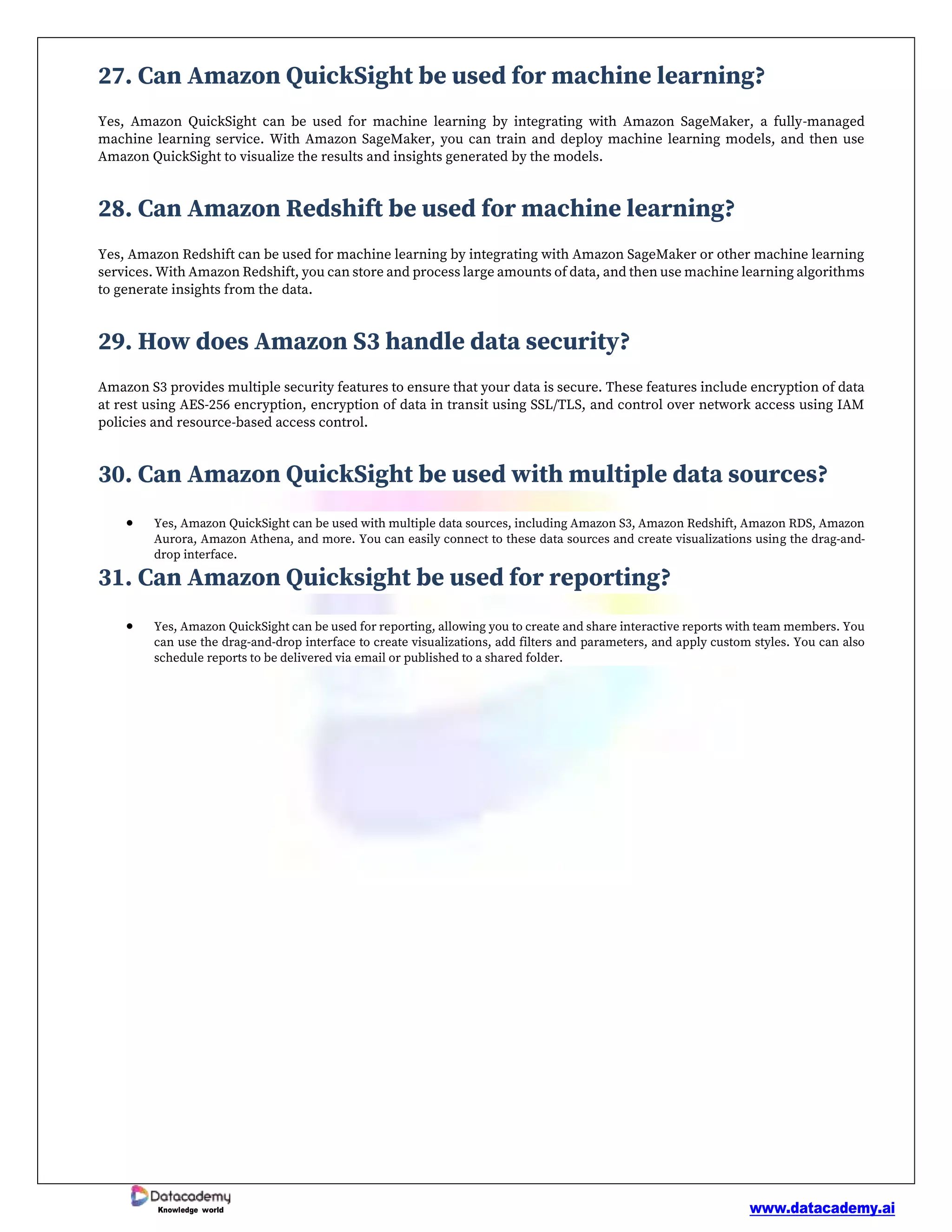 www.datacademy.ai
Knowledge world
27. Can Amazon QuickSight be used for machine learning?
Yes, Amazon QuickSight can be used for machine learning by integrating with Amazon SageMaker, a fully-managed
machine learning service. With Amazon SageMaker, you can train and deploy machine learning models, and then use
Amazon QuickSight to visualize the results and insights generated by the models.
28. Can Amazon Redshift be used for machine learning?
Yes, Amazon Redshift can be used for machine learning by integrating with Amazon SageMaker or other machine learning
services. With Amazon Redshift, you can store and process large amounts of data, and then use machine learning algorithms
to generate insights from the data.
29. How does Amazon S3 handle data security?
Amazon S3 provides multiple security features to ensure that your data is secure. These features include encryption of data
at rest using AES-256 encryption, encryption of data in transit using SSL/TLS, and control over network access using IAM
policies and resource-based access control.
30. Can Amazon QuickSight be used with multiple data sources?
• Yes, Amazon QuickSight can be used with multiple data sources, including Amazon S3, Amazon Redshift, Amazon RDS, Amazon
Aurora, Amazon Athena, and more. You can easily connect to these data sources and create visualizations using the drag-and-
drop interface.
31. Can Amazon Quicksight be used for reporting?
• Yes, Amazon QuickSight can be used for reporting, allowing you to create and share interactive reports with team members. You
can use the drag-and-drop interface to create visualizations, add filters and parameters, and apply custom styles. You can also
schedule reports to be delivered via email or published to a shared folder.
 