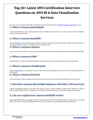 www.datacademy.ai
Knowledge world
Top 30+ Latest AWS Certification Interview
Questions on AWS BI & Data Visualization
Services
Here are some commonly asked AWS certification interview question related to AWS BI and data visualization services
1. What is Amazon QuickSight?
Amazon QuickSight is a fast, cloud-powered business intelligence (BI) service that makes it easy to deliver insights to
everyone in your organization.
2. What is Amazon Redshift?
Amazon Redshift is a fast, fully managed, petabyte-scale data warehouse service that makes it simple and cost-effective to
analyze all your data using your existing business intelligence tools.
3. What is Amazon Athena?
Amazon Athena is an interactive query service that makes it easy to analyze data directly in Amazon S3 using standard SQL.
4. What is Amazon EMR?
Amazon EMR is a cloud-native big data platform for processing vast amounts of data quickly and cost-effectively.
5. What is Amazon CloudWatch?
Amazon CloudWatch is a monitoring service for AWS resources and the applications you run on the Amazon Web Services
(AWS) cloud.
6. What is Amazon Kinesis?
Amazon Kinesis is a fully managed, cloud-based service for real-time processing of streaming data at massive scale.
7. How does Amazon QuickSight integrate with other AWS services?
Amazon QuickSight integrates with other AWS services such as Amazon Redshift, Amazon RDS, Amazon S3, Amazon
Athena, Amazon EMR, and more, enabling you to easily and quickly bring in your data and start generating insights.
8. Can you explain how Amazon Redshift works?
Amazon Redshift works by managing a cluster of nodes, where each node is comprised of one or more CPU cores and disk
drives. The data is automatically distributed across all nodes, and you can use standard SQL to query the data.
 