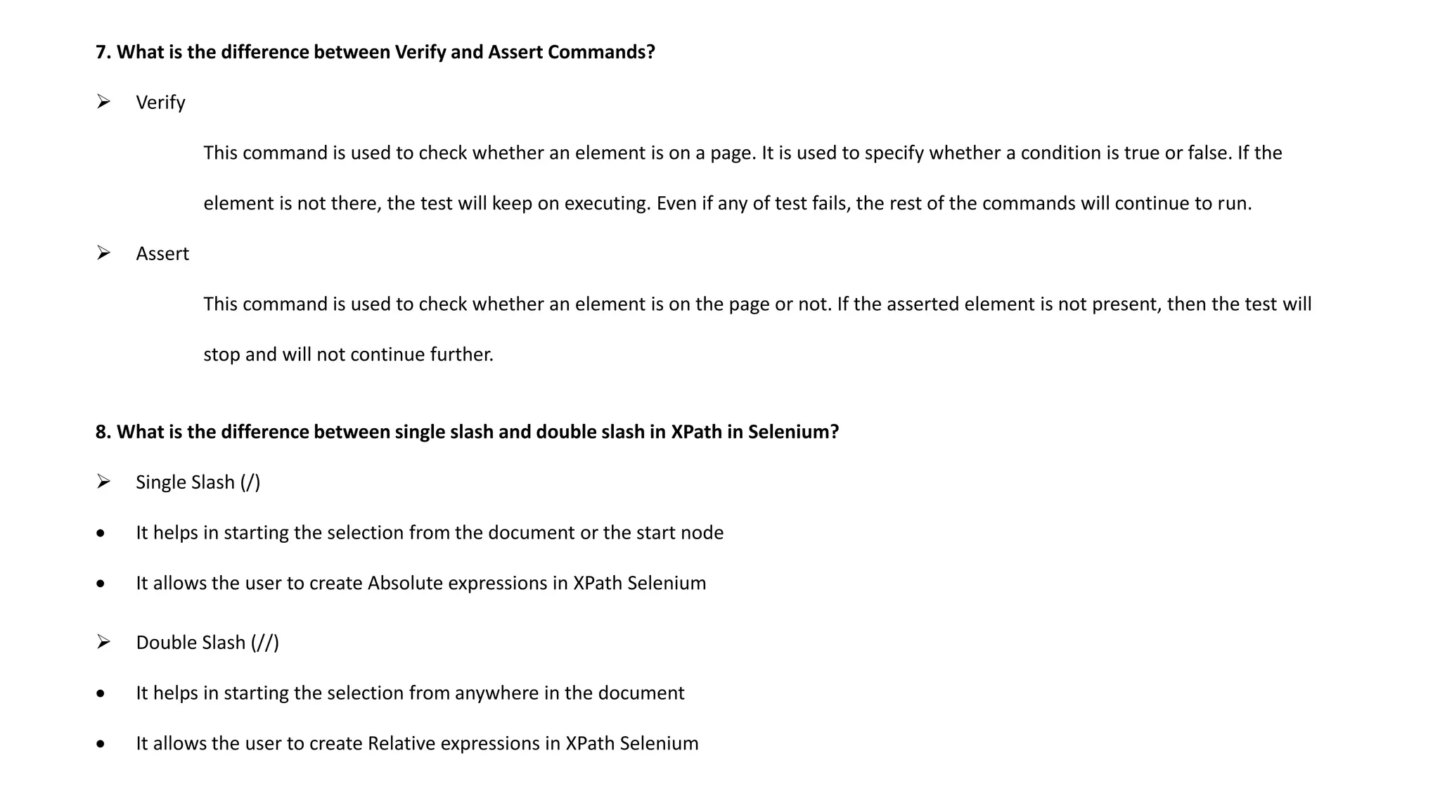 7. What is the difference between Verify and Assert Commands?
 Verify
This command is used to check whether an element is on a page. It is used to specify whether a condition is true or false. If the
element is not there, the test will keep on executing. Even if any of test fails, the rest of the commands will continue to run.
 Assert
This command is used to check whether an element is on the page or not. If the asserted element is not present, then the test will
stop and will not continue further.
8. What is the difference between single slash and double slash in XPath in Selenium?
 Single Slash (/)
 It helps in starting the selection from the document or the start node
 It allows the user to create Absolute expressions in XPath Selenium
 Double Slash (//)
 It helps in starting the selection from anywhere in the document
 It allows the user to create Relative expressions in XPath Selenium
 