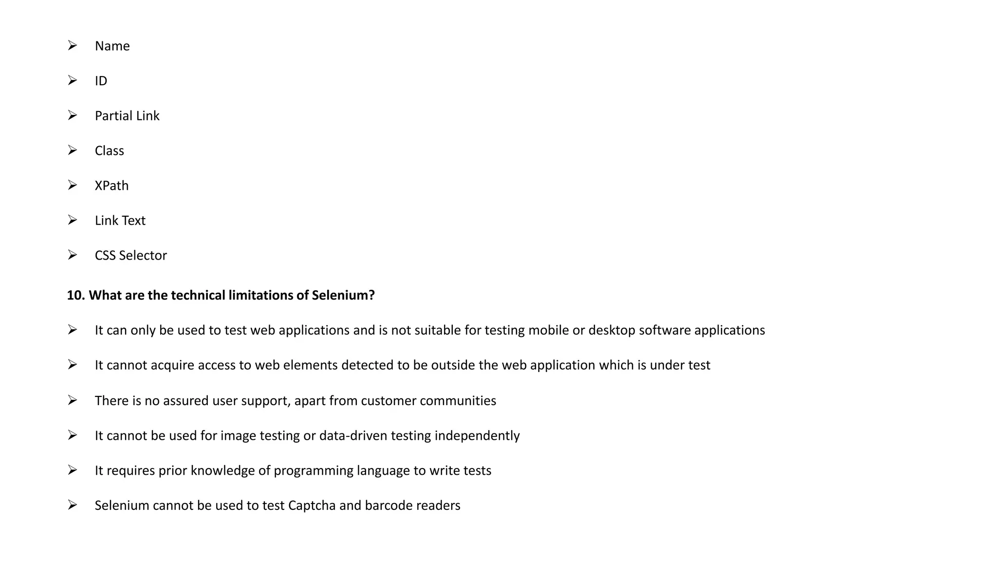 Name
 ID
 Partial Link
 Class
 XPath
 Link Text
 CSS Selector
10. What are the technical limitations of Selenium?
 It can only be used to test web applications and is not suitable for testing mobile or desktop software applications
 It cannot acquire access to web elements detected to be outside the web application which is under test
 There is no assured user support, apart from customer communities
 It cannot be used for image testing or data-driven testing independently
 It requires prior knowledge of programming language to write tests
 Selenium cannot be used to test Captcha and barcode readers
 
