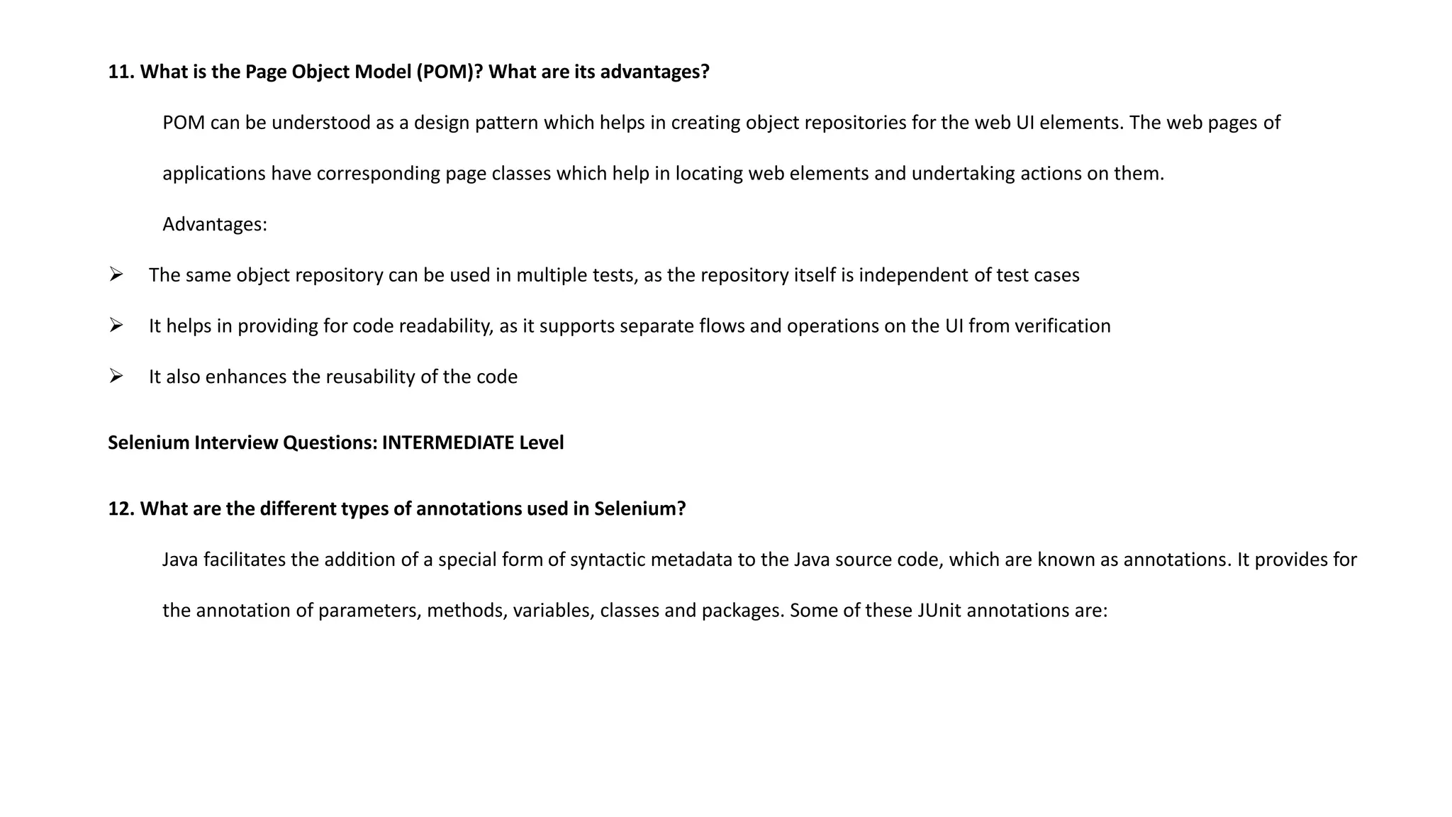 11. What is the Page Object Model (POM)? What are its advantages?
POM can be understood as a design pattern which helps in creating object repositories for the web UI elements. The web pages of
applications have corresponding page classes which help in locating web elements and undertaking actions on them.
Advantages:
 The same object repository can be used in multiple tests, as the repository itself is independent of test cases
 It helps in providing for code readability, as it supports separate flows and operations on the UI from verification
 It also enhances the reusability of the code
Selenium Interview Questions: INTERMEDIATE Level
12. What are the different types of annotations used in Selenium?
Java facilitates the addition of a special form of syntactic metadata to the Java source code, which are known as annotations. It provides for
the annotation of parameters, methods, variables, classes and packages. Some of these JUnit annotations are:
 