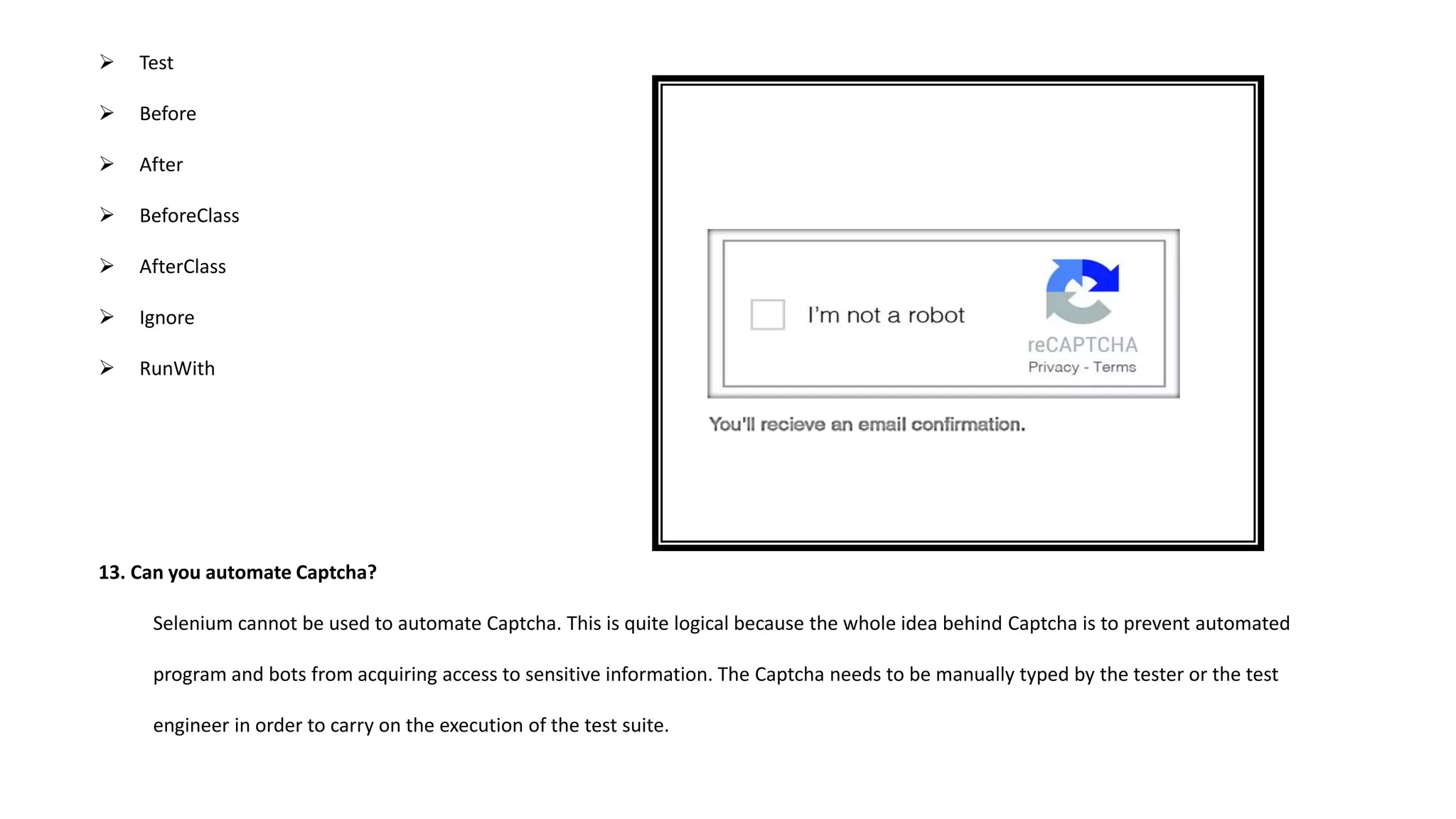  Test
 Before
 After
 BeforeClass
 AfterClass
 Ignore
 RunWith
13. Can you automate Captcha?
Selenium cannot be used to automate Captcha. This is quite logical because the whole idea behind Captcha is to prevent automated
program and bots from acquiring access to sensitive information. The Captcha needs to be manually typed by the tester or the test
engineer in order to carry on the execution of the test suite.
 