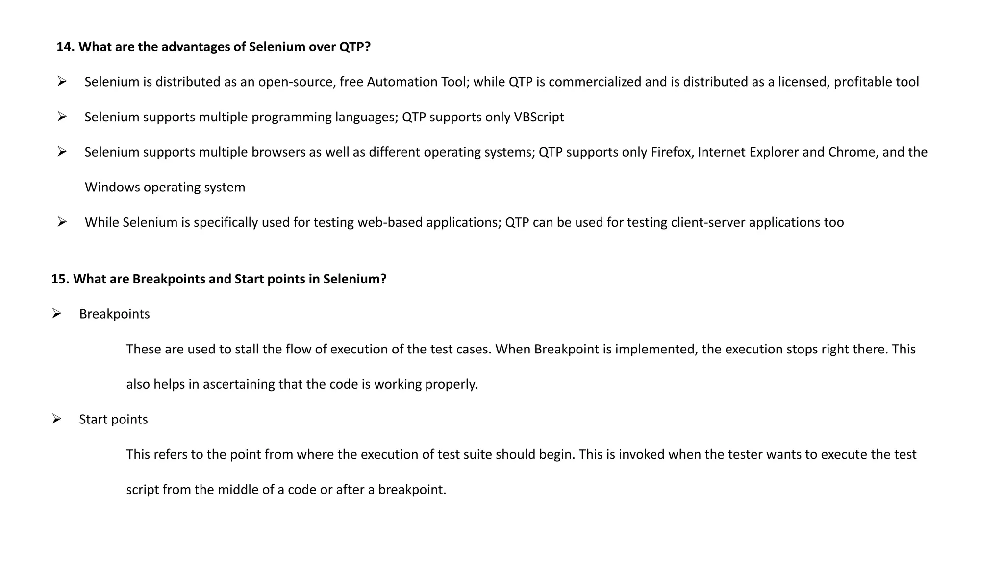 14. What are the advantages of Selenium over QTP?
 Selenium is distributed as an open-source, free Automation Tool; while QTP is commercialized and is distributed as a licensed, profitable tool
 Selenium supports multiple programming languages; QTP supports only VBScript
 Selenium supports multiple browsers as well as different operating systems; QTP supports only Firefox, Internet Explorer and Chrome, and the
Windows operating system
 While Selenium is specifically used for testing web-based applications; QTP can be used for testing client-server applications too
15. What are Breakpoints and Start points in Selenium?
 Breakpoints
These are used to stall the flow of execution of the test cases. When Breakpoint is implemented, the execution stops right there. This
also helps in ascertaining that the code is working properly.
 Start points
This refers to the point from where the execution of test suite should begin. This is invoked when the tester wants to execute the test
script from the middle of a code or after a breakpoint.
 