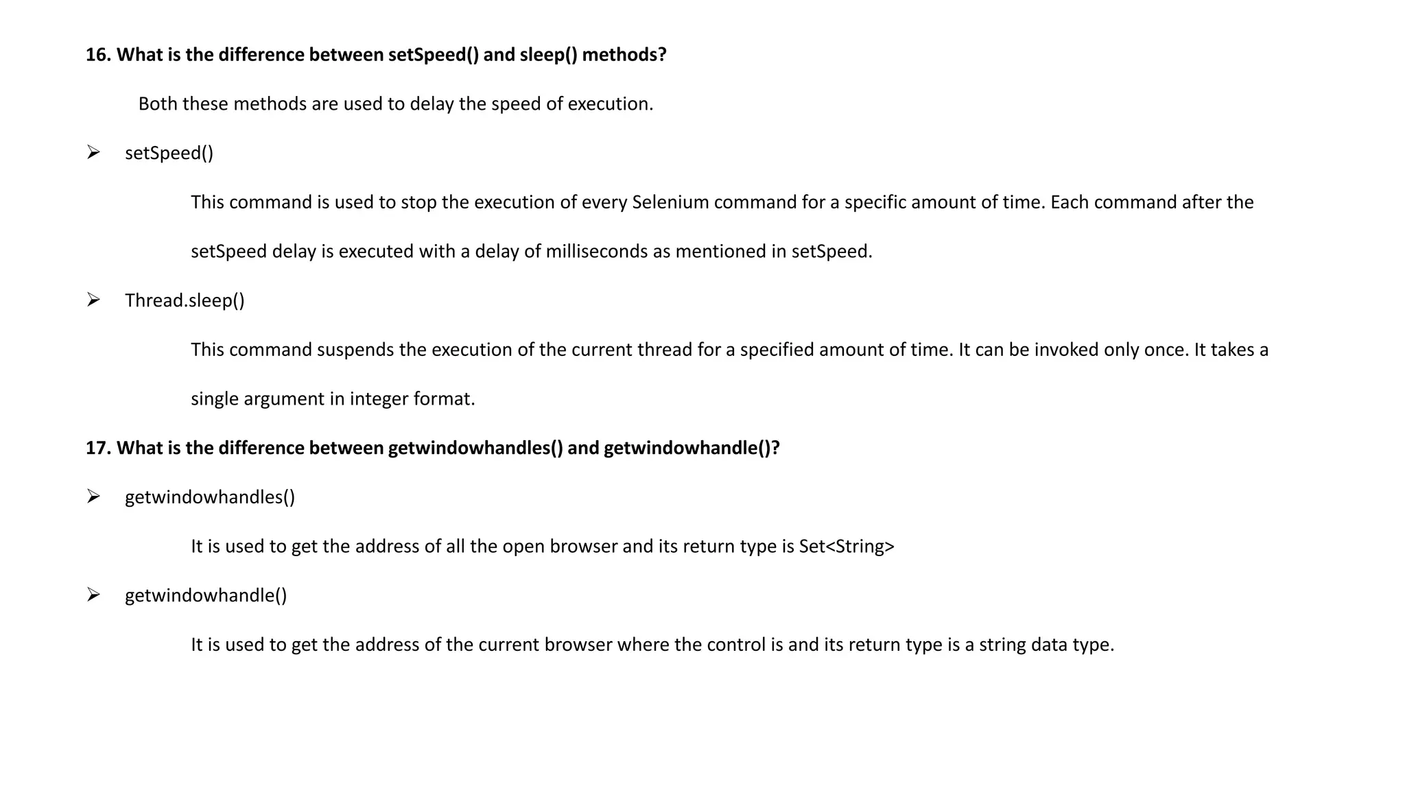 16. What is the difference between setSpeed() and sleep() methods?
Both these methods are used to delay the speed of execution.
 setSpeed()
This command is used to stop the execution of every Selenium command for a specific amount of time. Each command after the
setSpeed delay is executed with a delay of milliseconds as mentioned in setSpeed.
 Thread.sleep()
This command suspends the execution of the current thread for a specified amount of time. It can be invoked only once. It takes a
single argument in integer format.
17. What is the difference between getwindowhandles() and getwindowhandle()?
 getwindowhandles()
It is used to get the address of all the open browser and its return type is Set<String>
 getwindowhandle()
It is used to get the address of the current browser where the control is and its return type is a string data type.
 