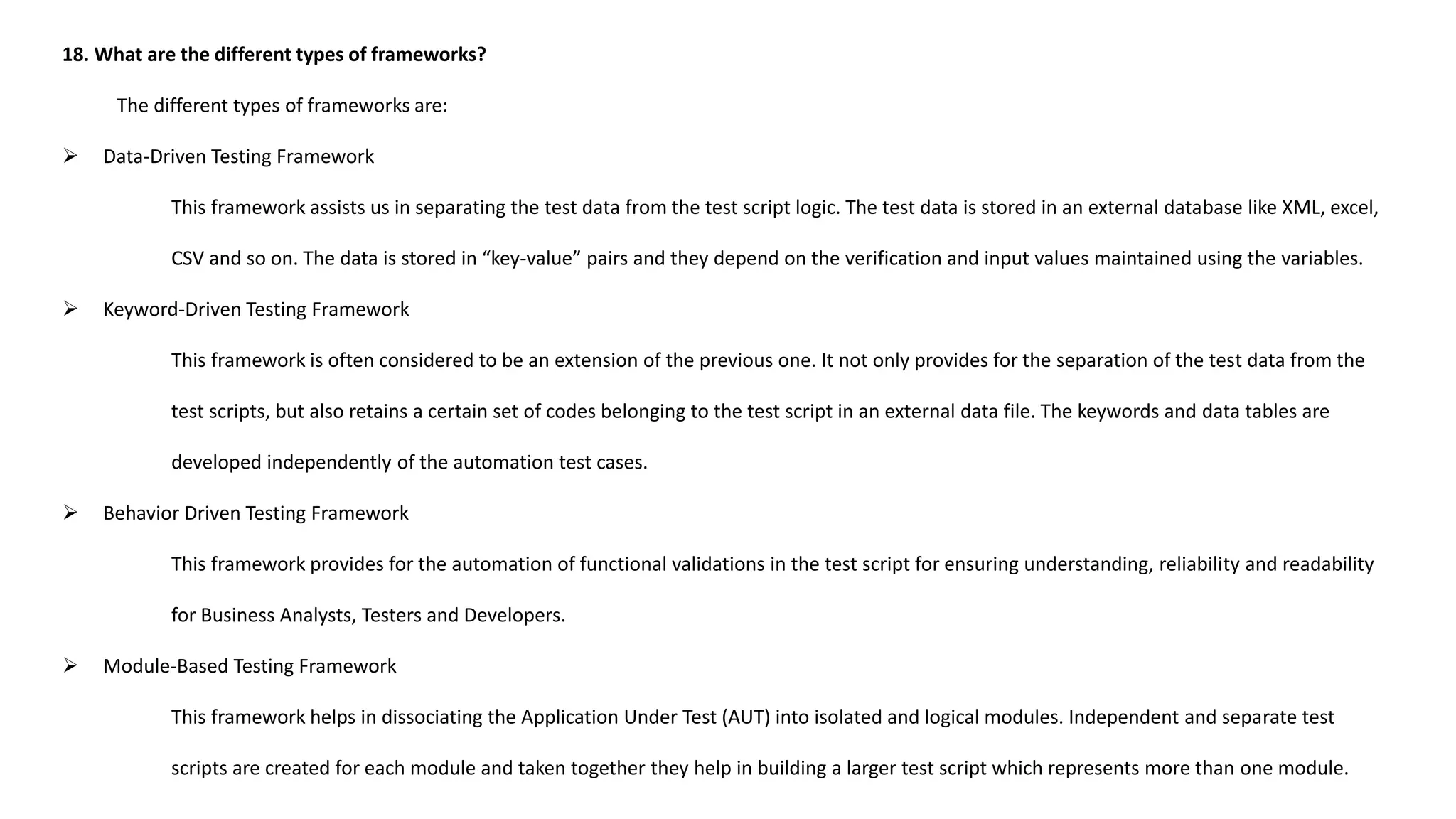 18. What are the different types of frameworks?
The different types of frameworks are:
 Data-Driven Testing Framework
This framework assists us in separating the test data from the test script logic. The test data is stored in an external database like XML, excel,
CSV and so on. The data is stored in “key-value” pairs and they depend on the verification and input values maintained using the variables.
 Keyword-Driven Testing Framework
This framework is often considered to be an extension of the previous one. It not only provides for the separation of the test data from the
test scripts, but also retains a certain set of codes belonging to the test script in an external data file. The keywords and data tables are
developed independently of the automation test cases.
 Behavior Driven Testing Framework
This framework provides for the automation of functional validations in the test script for ensuring understanding, reliability and readability
for Business Analysts, Testers and Developers.
 Module-Based Testing Framework
This framework helps in dissociating the Application Under Test (AUT) into isolated and logical modules. Independent and separate test
scripts are created for each module and taken together they help in building a larger test script which represents more than one module.
 