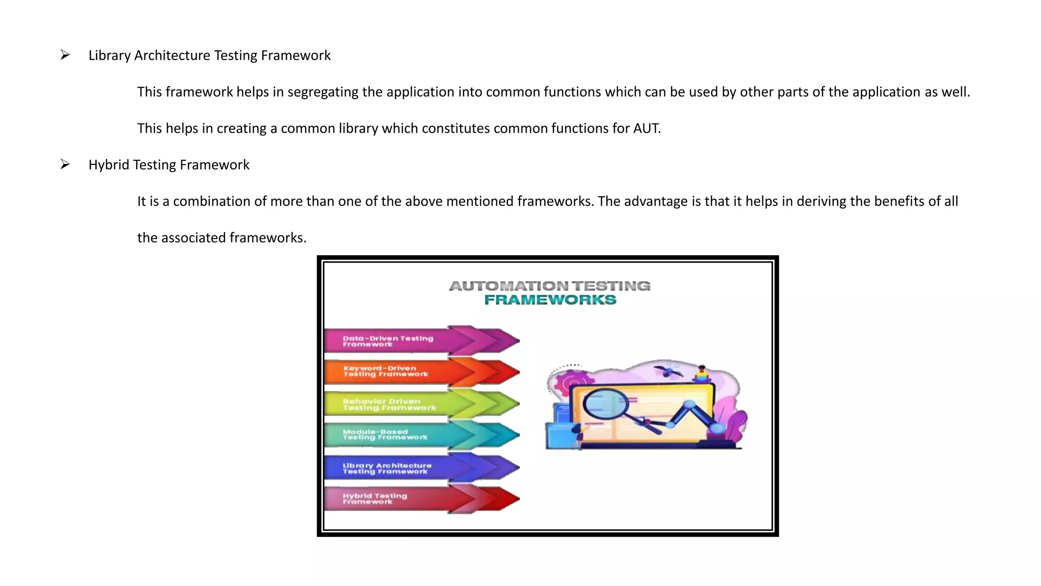  Library Architecture Testing Framework
This framework helps in segregating the application into common functions which can be used by other parts of the application as well.
This helps in creating a common library which constitutes common functions for AUT.
 Hybrid Testing Framework
It is a combination of more than one of the above mentioned frameworks. The advantage is that it helps in deriving the benefits of all
the associated frameworks.
 