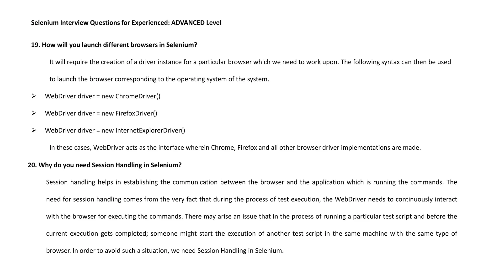 Selenium Interview Questions for Experienced: ADVANCED Level
19. How will you launch different browsers in Selenium?
It will require the creation of a driver instance for a particular browser which we need to work upon. The following syntax can then be used
to launch the browser corresponding to the operating system of the system.
 WebDriver driver = new ChromeDriver()
 WebDriver driver = new FirefoxDriver()
 WebDriver driver = new InternetExplorerDriver()
In these cases, WebDriver acts as the interface wherein Chrome, Firefox and all other browser driver implementations are made.
20. Why do you need Session Handling in Selenium?
Session handling helps in establishing the communication between the browser and the application which is running the commands. The
need for session handling comes from the very fact that during the process of test execution, the WebDriver needs to continuously interact
with the browser for executing the commands. There may arise an issue that in the process of running a particular test script and before the
current execution gets completed; someone might start the execution of another test script in the same machine with the same type of
browser. In order to avoid such a situation, we need Session Handling in Selenium.
 