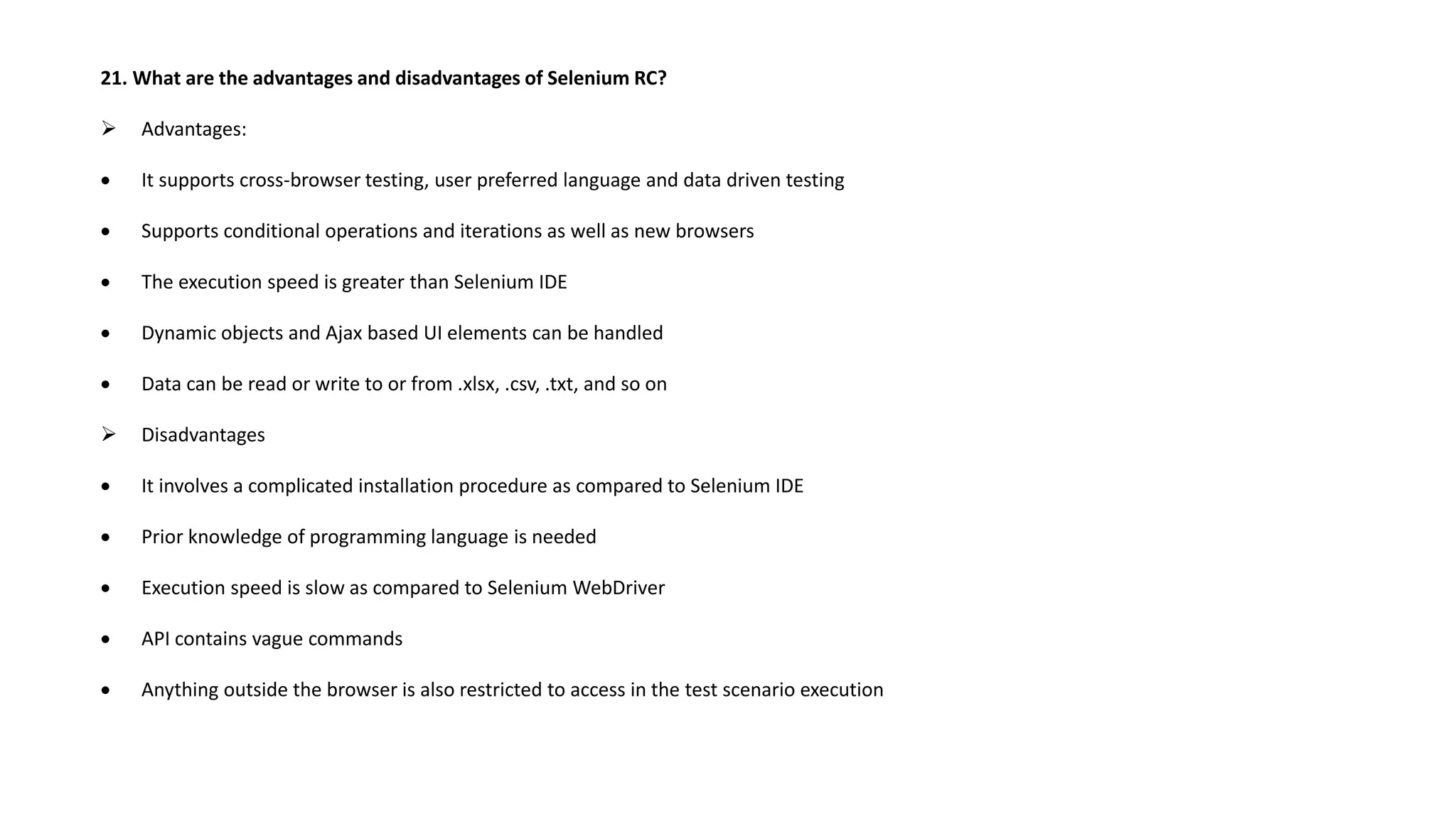 21. What are the advantages and disadvantages of Selenium RC?
 Advantages:
 It supports cross-browser testing, user preferred language and data driven testing
 Supports conditional operations and iterations as well as new browsers
 The execution speed is greater than Selenium IDE
 Dynamic objects and Ajax based UI elements can be handled
 Data can be read or write to or from .xlsx, .csv, .txt, and so on
 Disadvantages
 It involves a complicated installation procedure as compared to Selenium IDE
 Prior knowledge of programming language is needed
 Execution speed is slow as compared to Selenium WebDriver
 API contains vague commands
 Anything outside the browser is also restricted to access in the test scenario execution
 