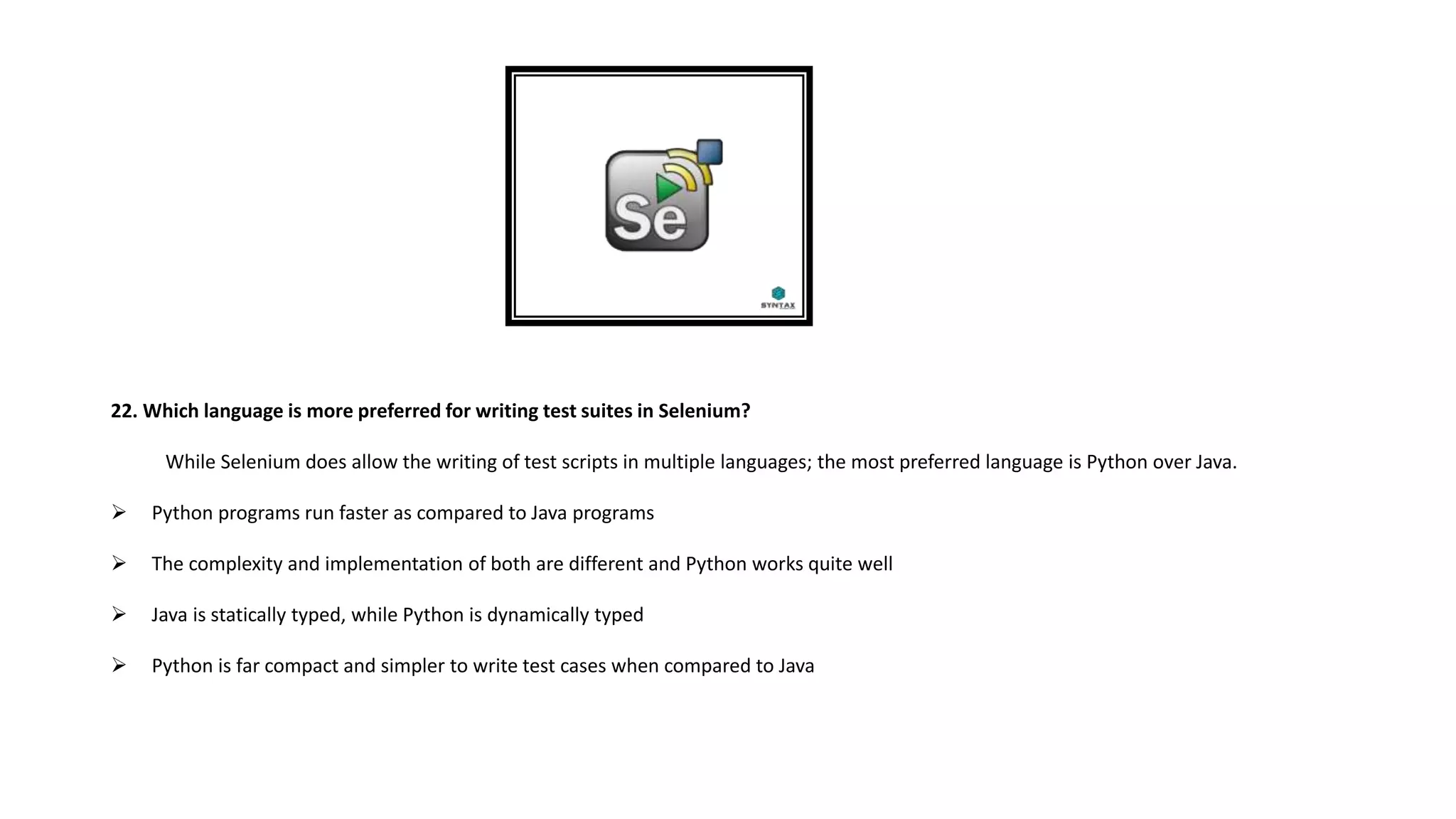 22. Which language is more preferred for writing test suites in Selenium?
While Selenium does allow the writing of test scripts in multiple languages; the most preferred language is Python over Java.
 Python programs run faster as compared to Java programs
 The complexity and implementation of both are different and Python works quite well
 Java is statically typed, while Python is dynamically typed
 Python is far compact and simpler to write test cases when compared to Java
 
