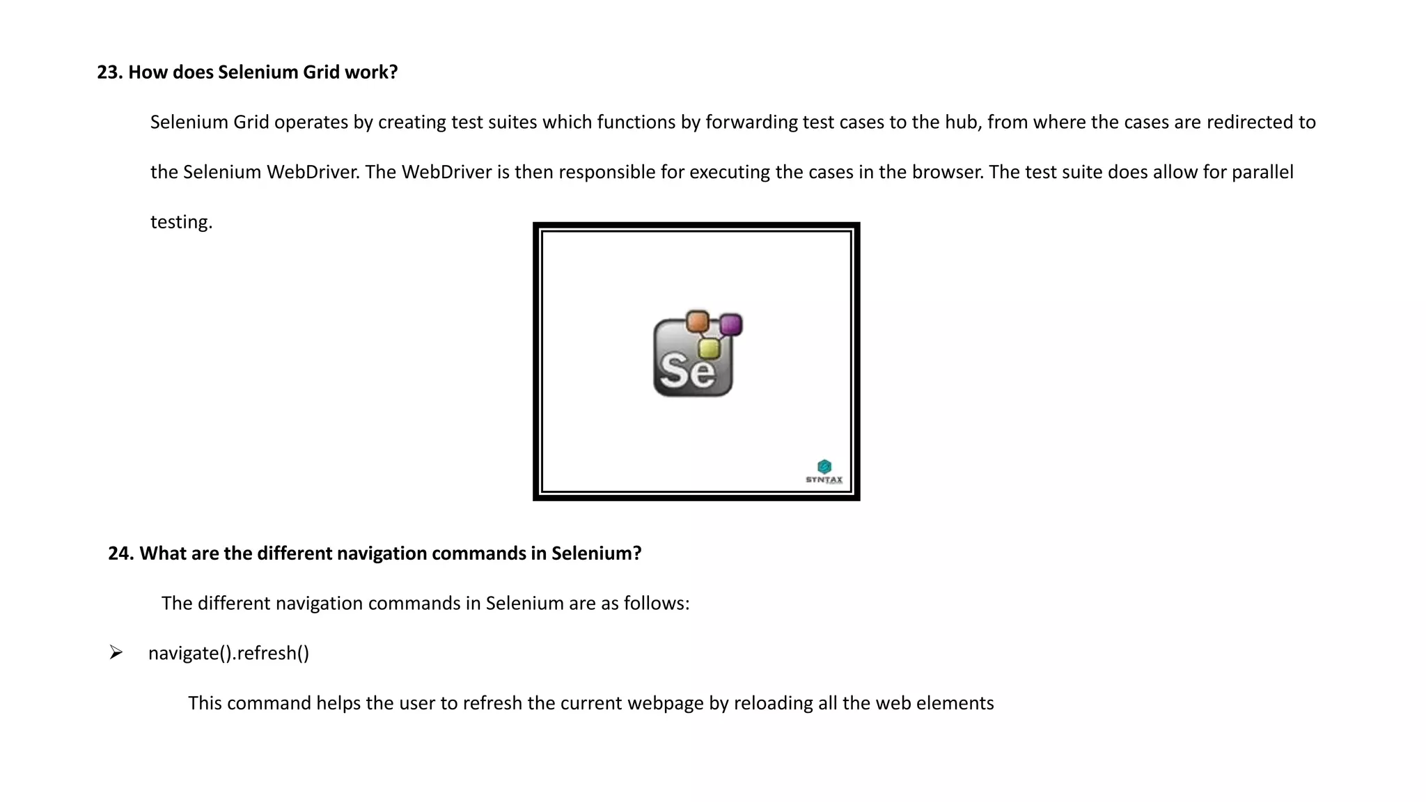 23. How does Selenium Grid work?
Selenium Grid operates by creating test suites which functions by forwarding test cases to the hub, from where the cases are redirected to
the Selenium WebDriver. The WebDriver is then responsible for executing the cases in the browser. The test suite does allow for parallel
testing.
24. What are the different navigation commands in Selenium?
The different navigation commands in Selenium are as follows:
 navigate().refresh()
This command helps the user to refresh the current webpage by reloading all the web elements
 