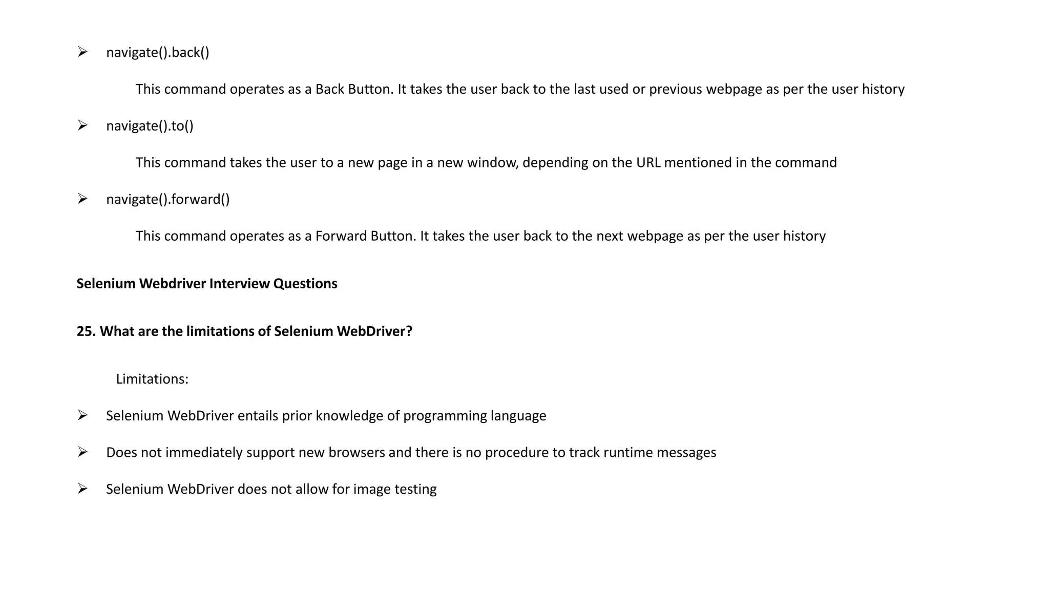  navigate().back()
This command operates as a Back Button. It takes the user back to the last used or previous webpage as per the user history
 navigate().to()
This command takes the user to a new page in a new window, depending on the URL mentioned in the command
 navigate().forward()
This command operates as a Forward Button. It takes the user back to the next webpage as per the user history
Selenium Webdriver Interview Questions
25. What are the limitations of Selenium WebDriver?
Limitations:
 Selenium WebDriver entails prior knowledge of programming language
 Does not immediately support new browsers and there is no procedure to track runtime messages
 Selenium WebDriver does not allow for image testing
 