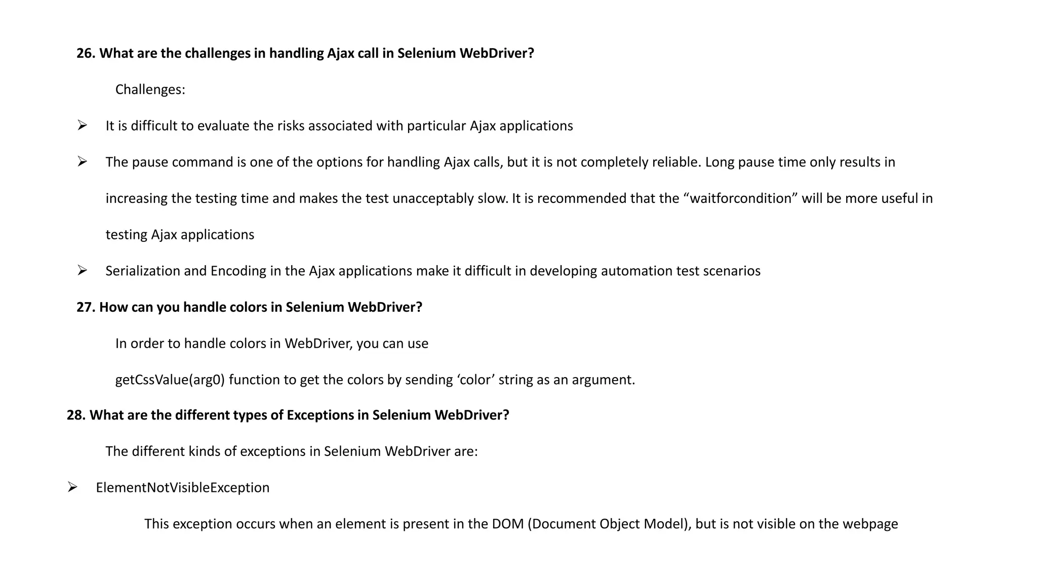26. What are the challenges in handling Ajax call in Selenium WebDriver?
Challenges:
 It is difficult to evaluate the risks associated with particular Ajax applications
 The pause command is one of the options for handling Ajax calls, but it is not completely reliable. Long pause time only results in
increasing the testing time and makes the test unacceptably slow. It is recommended that the “waitforcondition” will be more useful in
testing Ajax applications
 Serialization and Encoding in the Ajax applications make it difficult in developing automation test scenarios
27. How can you handle colors in Selenium WebDriver?
In order to handle colors in WebDriver, you can use
getCssValue(arg0) function to get the colors by sending ‘color’ string as an argument.
28. What are the different types of Exceptions in Selenium WebDriver?
The different kinds of exceptions in Selenium WebDriver are:
 ElementNotVisibleException
This exception occurs when an element is present in the DOM (Document Object Model), but is not visible on the webpage
 