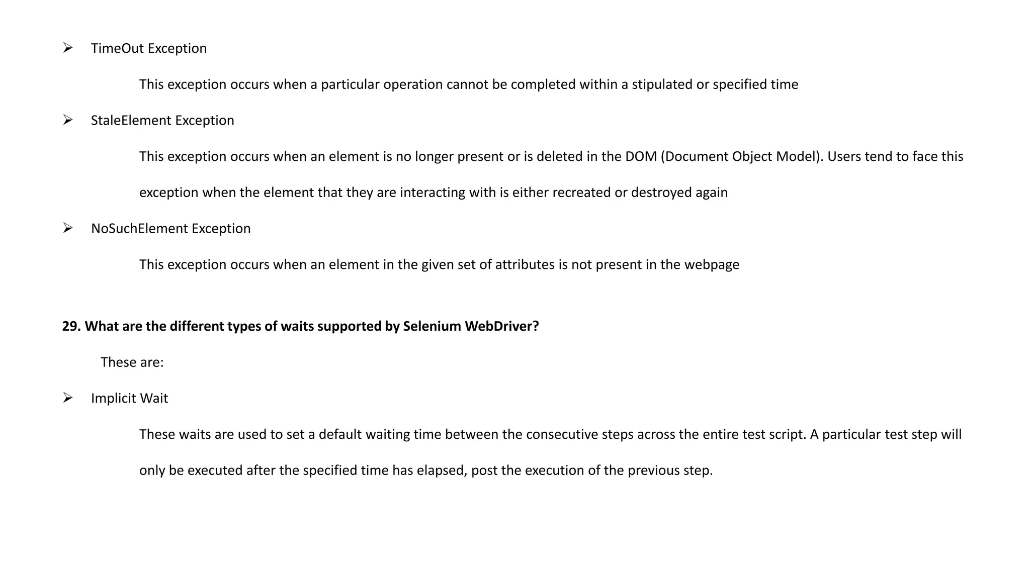  TimeOut Exception
This exception occurs when a particular operation cannot be completed within a stipulated or specified time
 StaleElement Exception
This exception occurs when an element is no longer present or is deleted in the DOM (Document Object Model). Users tend to face this
exception when the element that they are interacting with is either recreated or destroyed again
 NoSuchElement Exception
This exception occurs when an element in the given set of attributes is not present in the webpage
29. What are the different types of waits supported by Selenium WebDriver?
These are:
 Implicit Wait
These waits are used to set a default waiting time between the consecutive steps across the entire test script. A particular test step will
only be executed after the specified time has elapsed, post the execution of the previous step.
 
