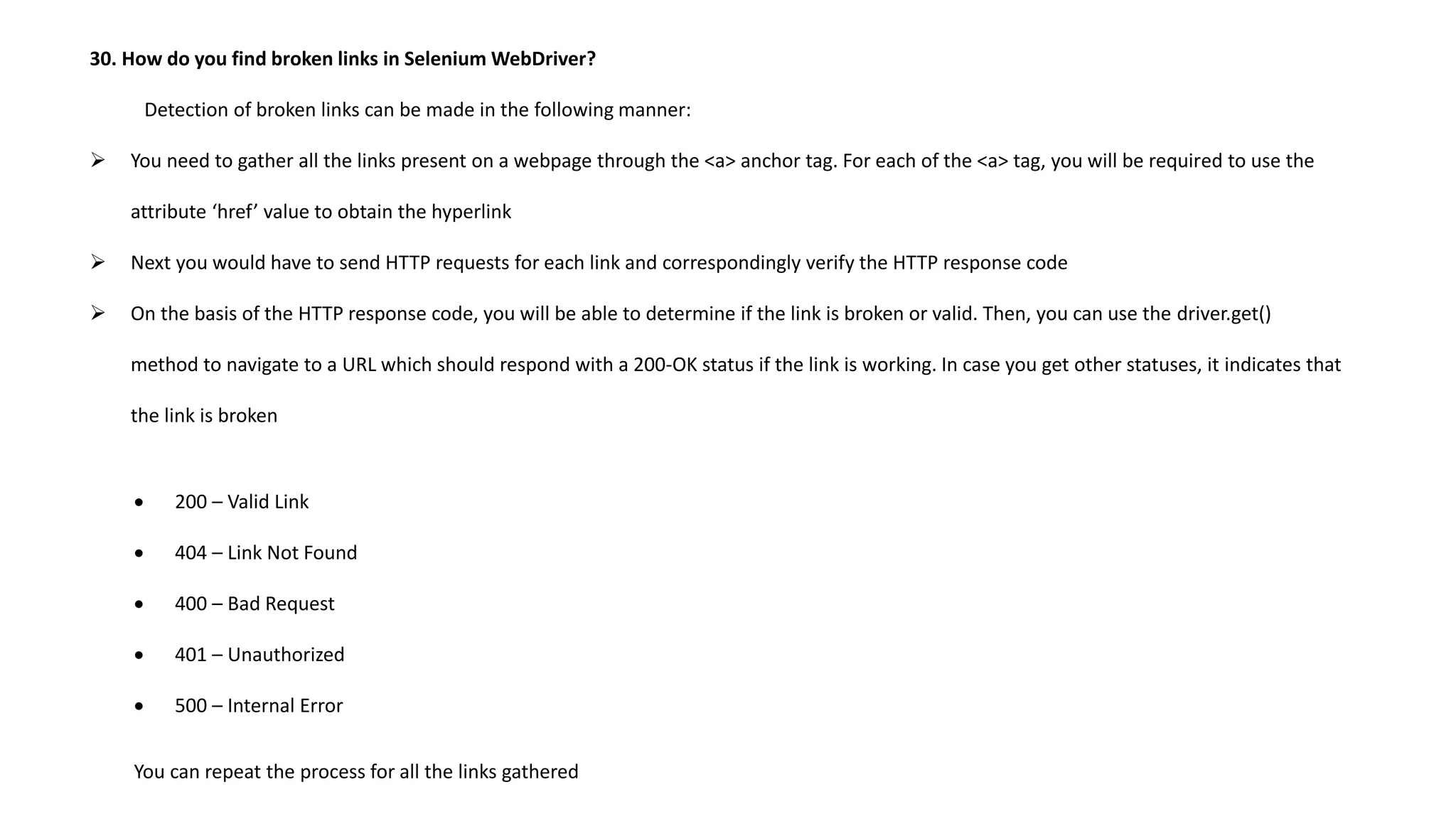 30. How do you find broken links in Selenium WebDriver?
Detection of broken links can be made in the following manner:
 You need to gather all the links present on a webpage through the <a> anchor tag. For each of the <a> tag, you will be required to use the
attribute ‘href’ value to obtain the hyperlink
 Next you would have to send HTTP requests for each link and correspondingly verify the HTTP response code
 On the basis of the HTTP response code, you will be able to determine if the link is broken or valid. Then, you can use the driver.get()
method to navigate to a URL which should respond with a 200-OK status if the link is working. In case you get other statuses, it indicates that
the link is broken
 200 – Valid Link
 404 – Link Not Found
 400 – Bad Request
 401 – Unauthorized
 500 – Internal Error
You can repeat the process for all the links gathered
 