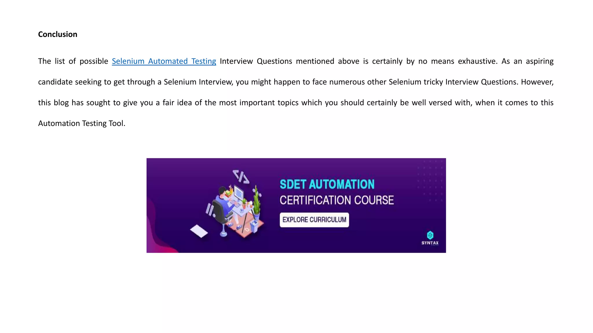 Conclusion
The list of possible Selenium Automated Testing Interview Questions mentioned above is certainly by no means exhaustive. As an aspiring
candidate seeking to get through a Selenium Interview, you might happen to face numerous other Selenium tricky Interview Questions. However,
this blog has sought to give you a fair idea of the most important topics which you should certainly be well versed with, when it comes to this
Automation Testing Tool.
 