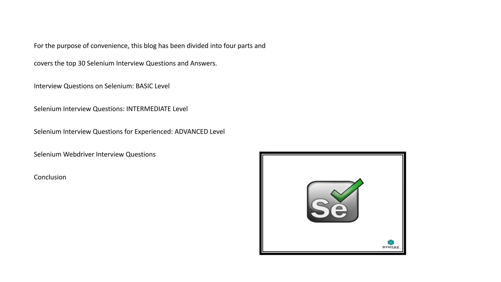 For the purpose of convenience, this blog has been divided into four parts and
covers the top 30 Selenium Interview Questions and Answers.
Interview Questions on Selenium: BASIC Level
Selenium Interview Questions: INTERMEDIATE Level
Selenium Interview Questions for Experienced: ADVANCED Level
Selenium Webdriver Interview Questions
Conclusion
 