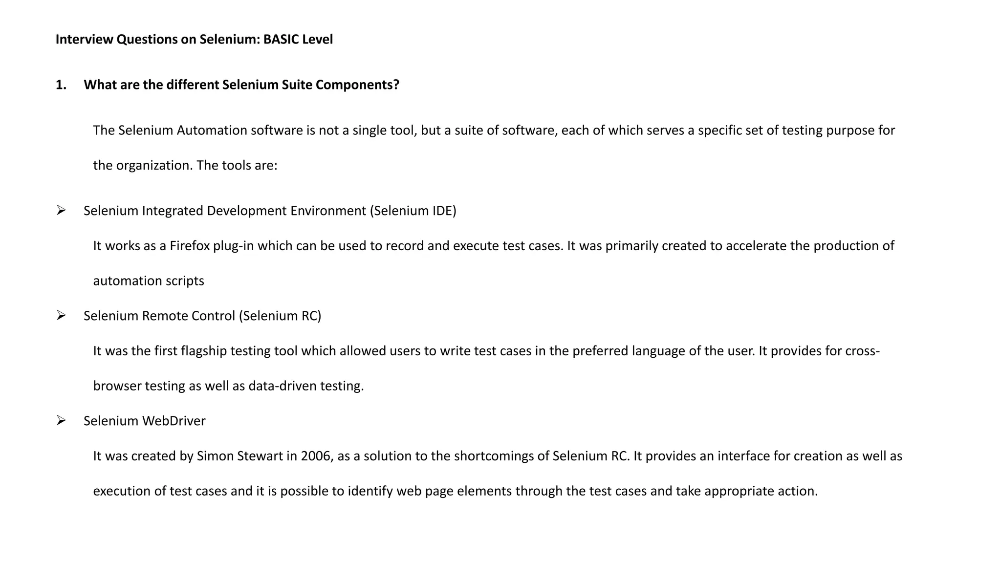 Interview Questions on Selenium: BASIC Level
1. What are the different Selenium Suite Components?
The Selenium Automation software is not a single tool, but a suite of software, each of which serves a specific set of testing purpose for
the organization. The tools are:
 Selenium Integrated Development Environment (Selenium IDE)
It works as a Firefox plug-in which can be used to record and execute test cases. It was primarily created to accelerate the production of
automation scripts
 Selenium Remote Control (Selenium RC)
It was the first flagship testing tool which allowed users to write test cases in the preferred language of the user. It provides for cross-
browser testing as well as data-driven testing.
 Selenium WebDriver
It was created by Simon Stewart in 2006, as a solution to the shortcomings of Selenium RC. It provides an interface for creation as well as
execution of test cases and it is possible to identify web page elements through the test cases and take appropriate action.
 