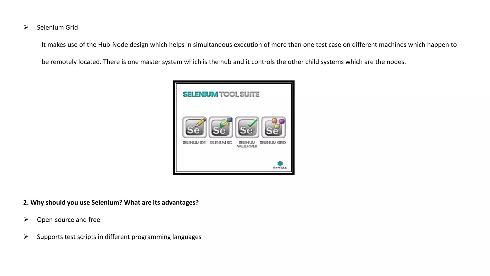  Selenium Grid
It makes use of the Hub-Node design which helps in simultaneous execution of more than one test case on different machines which happen to
be remotely located. There is one master system which is the hub and it controls the other child systems which are the nodes.
2. Why should you use Selenium? What are its advantages?
 Open-source and free
 Supports test scripts in different programming languages
 