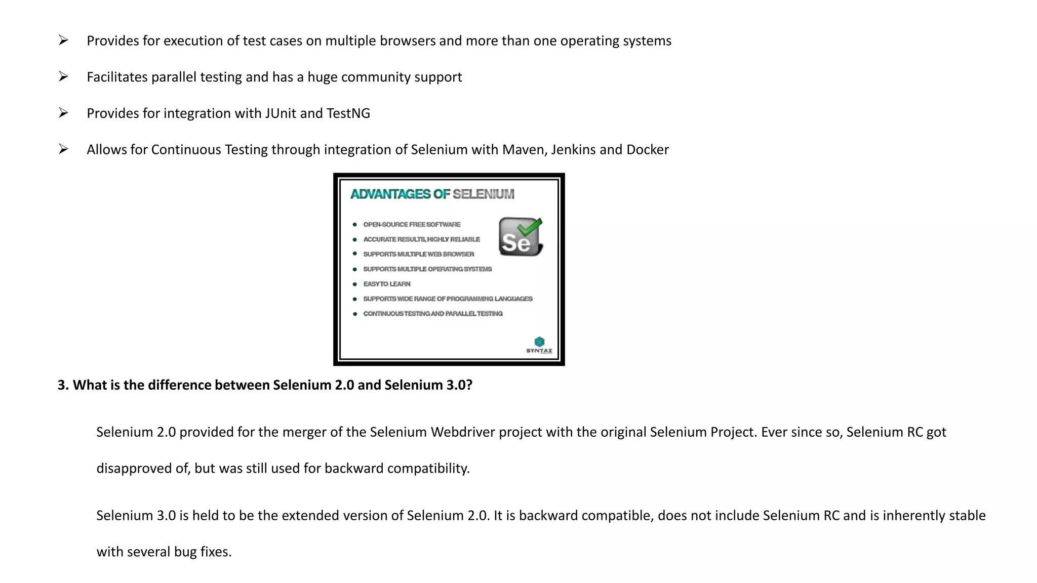  Provides for execution of test cases on multiple browsers and more than one operating systems
 Facilitates parallel testing and has a huge community support
 Provides for integration with JUnit and TestNG
 Allows for Continuous Testing through integration of Selenium with Maven, Jenkins and Docker
3. What is the difference between Selenium 2.0 and Selenium 3.0?
Selenium 2.0 provided for the merger of the Selenium Webdriver project with the original Selenium Project. Ever since so, Selenium RC got
disapproved of, but was still used for backward compatibility.
Selenium 3.0 is held to be the extended version of Selenium 2.0. It is backward compatible, does not include Selenium RC and is inherently stable
with several bug fixes.
 