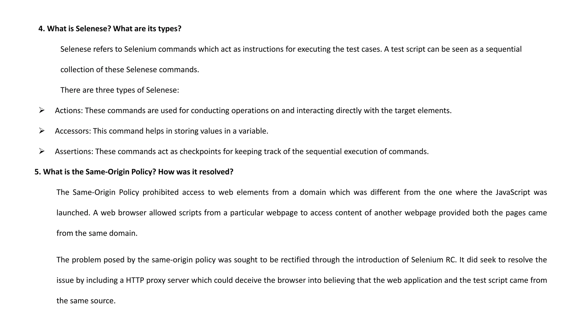 4. What is Selenese? What are its types?
Selenese refers to Selenium commands which act as instructions for executing the test cases. A test script can be seen as a sequential
collection of these Selenese commands.
There are three types of Selenese:
 Actions: These commands are used for conducting operations on and interacting directly with the target elements.
 Accessors: This command helps in storing values in a variable.
 Assertions: These commands act as checkpoints for keeping track of the sequential execution of commands.
5. What is the Same-Origin Policy? How was it resolved?
The Same-Origin Policy prohibited access to web elements from a domain which was different from the one where the JavaScript was
launched. A web browser allowed scripts from a particular webpage to access content of another webpage provided both the pages came
from the same domain.
The problem posed by the same-origin policy was sought to be rectified through the introduction of Selenium RC. It did seek to resolve the
issue by including a HTTP proxy server which could deceive the browser into believing that the web application and the test script came from
the same source.
 
