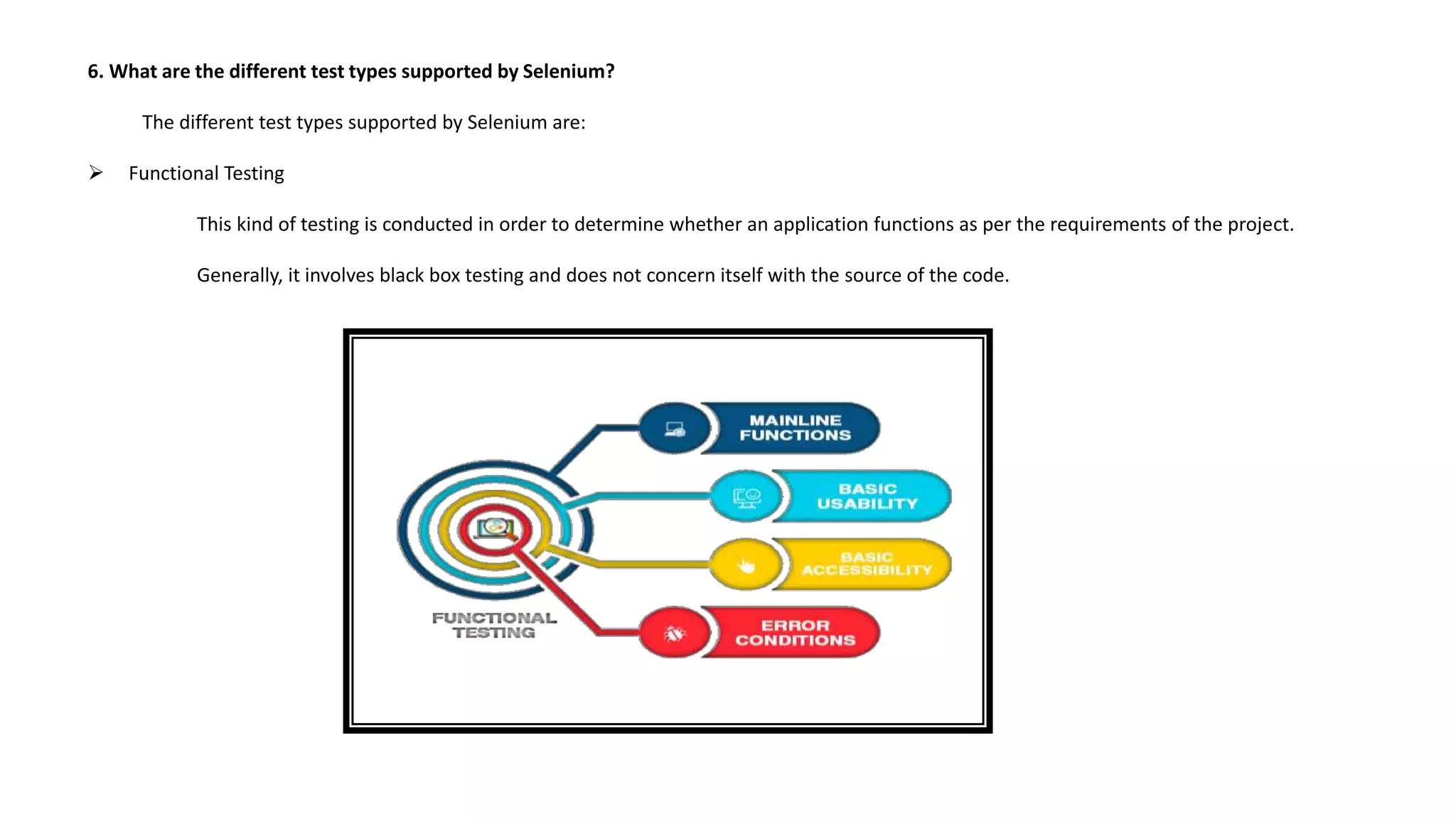 6. What are the different test types supported by Selenium?
The different test types supported by Selenium are:
 Functional Testing
This kind of testing is conducted in order to determine whether an application functions as per the requirements of the project.
Generally, it involves black box testing and does not concern itself with the source of the code.
 