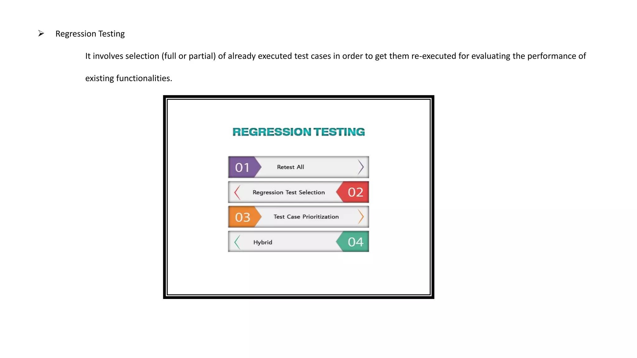  Regression Testing
It involves selection (full or partial) of already executed test cases in order to get them re-executed for evaluating the performance of
existing functionalities.
 