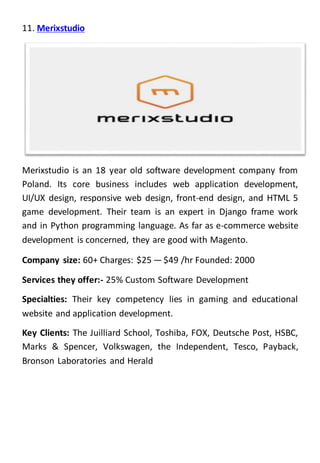11. Merixstudio
Merixstudio is an 18 year old software development company from
Poland. Its core business includes web application development,
UI/UX design, responsive web design, front-end design, and HTML 5
game development. Their team is an expert in Django frame work
and in Python programming language. As far as e-commerce website
development is concerned, they are good with Magento.
Company size: 60+ Charges: $25 — $49 /hr Founded: 2000
Services they offer:- 25% Custom Software Development
Specialties: Their key competency lies in gaming and educational
website and application development.
Key Clients: The Juilliard School, Toshiba, FOX, Deutsche Post, HSBC,
Marks & Spencer, Volkswagen, the Independent, Tesco, Payback,
Bronson Laboratories and Herald
 