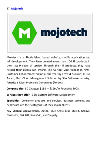 17. Mojotech
Mojotech is a Rhode Island based website, mobile application and
IoT development. They have created more than 100 IT products in
their last 9 years of service. Through their IT products, they have
helped their clients win awards like Gartner Cool Vendor in APM;
Customer Enhancement Value of the year by Frost & Sullivan; CODiE
Award, Best Cloud Management Solution by SIIA Software Industry;
America’s Most Promising Companies (Forbes).
Company size: 50 Charges: $150 — $199 /hr Founded: 2008
Services they offer:- 35% Custom Software Development
Specialties: Consumer products and services, Business services, and
healthcare are their categories of their major clients.
Key Clients: AccuWeather, Aetna, Blue Cross Blue Shield, Groove,
Navionics, Risk I/O, SendGrid, and Swipely
 