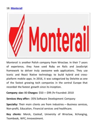 18. Monterail
Monterail is another Polish company from Wroclaw. In their 7 years
of experience, they have used Ruby on Rails and JavaScript
framework to deliver truly awesome web applications. They use
Iconic and React Native technology to build hybrid and cross-
platform mobile apps. In 2016, it was categorized by Deloitte as one
of the fastest growing tech companies in the central Europe that
recorded the fastest growth since its inception.
Company size: 80 Charges: $50 — $99 /hr Founded: 2010
Services they offer:- 35% Software Development Company
Specialty: Their main clients are from industries — Business services,
Non-profit, Education, Financial services and healthcare.
Key clients: Merck, Cooleaf, University of Wroclaw, Xchanging,
Teambook, WFC, Innovestment.
 