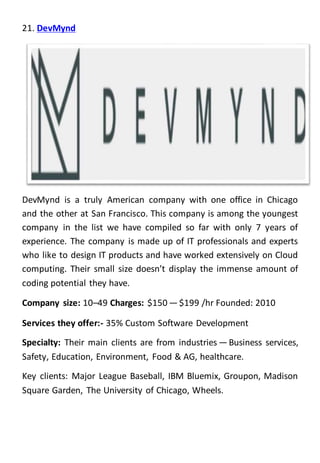 21. DevMynd
DevMynd is a truly American company with one office in Chicago
and the other at San Francisco. This company is among the youngest
company in the list we have compiled so far with only 7 years of
experience. The company is made up of IT professionals and experts
who like to design IT products and have worked extensively on Cloud
computing. Their small size doesn’t display the immense amount of
coding potential they have.
Company size: 10–49 Charges: $150 — $199 /hr Founded: 2010
Services they offer:- 35% Custom Software Development
Specialty: Their main clients are from industries — Business services,
Safety, Education, Environment, Food & AG, healthcare.
Key clients: Major League Baseball, IBM Bluemix, Groupon, Madison
Square Garden, The University of Chicago, Wheels.
 