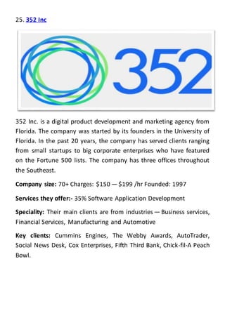 25. 352 Inc
352 Inc. is a digital product development and marketing agency from
Florida. The company was started by its founders in the University of
Florida. In the past 20 years, the company has served clients ranging
from small startups to big corporate enterprises who have featured
on the Fortune 500 lists. The company has three offices throughout
the Southeast.
Company size: 70+ Charges: $150 — $199 /hr Founded: 1997
Services they offer:- 35% Software Application Development
Speciality: Their main clients are from industries — Business services,
Financial Services, Manufacturing and Automotive
Key clients: Cummins Engines, The Webby Awards, AutoTrader,
Social News Desk, Cox Enterprises, Fifth Third Bank, Chick-fil-A Peach
Bowl.
 