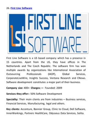 26. First Line Software
First Line Software is a US based company which has a presence in
15 countries. Apart from the US, they have offices in The
Netherlands and The Czech Republic. The software firm has won
multiple awards by organizations like International Association of
Outsourcing Professionals (IAOP), Global Services,
CorporateLiveWire, Insights Success, Ventana Research and CNews.
Software development constitutes a major part of their business.
Company size: 400+ Charges: —  Founded: 2009
Services they offer:- 50% Software Development
Speciality: Their main clients are from industries — Business services,
Financial Services, Manufacturing, legal and others.
Key clients: Accenture, Bonnier Group, Clinic to Cloud, Dell Software,
InnerWorkings, Partners HealthCare, Odysseus Data Services, Solita.
 