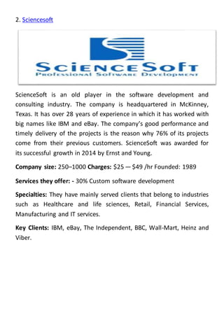 2. Sciencesoft
ScienceSoft is an old player in the software development and
consulting industry. The company is headquartered in McKinney,
Texas. It has over 28 years of experience in which it has worked with
big names like IBM and eBay. The company’s good performance and
timely delivery of the projects is the reason why 76% of its projects
come from their previous customers. ScienceSoft was awarded for
its successful growth in 2014 by Ernst and Young.
Company size: 250–1000 Charges: $25 — $49 /hr Founded: 1989
Services they offer: - 30% Custom software development
Specialties: They have mainly served clients that belong to industries
such as Healthcare and life sciences, Retail, Financial Services,
Manufacturing and IT services.
Key Clients: IBM, eBay, The Independent, BBC, Wall-Mart, Heinz and
Viber.
 