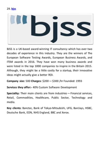 29. bjss
BJSS is a UK-based award-winning IT consultancy which has over two
decades of experience in this industry. They are the winners of The
European Software Testing Awards, European Business Awards, and
ITSM awards in 2016. They have won many business awards and
were listed in the top 1000 companies to inspire in the Britain 2015.
Although, they might be a little costly for a startup, their innovative
ideas might actually give a better ROI.
Company size: 500 Charges: $200 — $300 /hr Founded: 1993
Services they offer:- 40% Custom Software Development
Speciality: Their main clients are from industries — Financial services,
Retail, Commodities, Healthcare, Public Sector, Technology and
media.
Key clients: Banctec, Bank of Tokyo-Mitsubishi, UFG, Barclays, HSBC,
Deutsche Bank, EON, NHS England, BBC and Xerox.
 