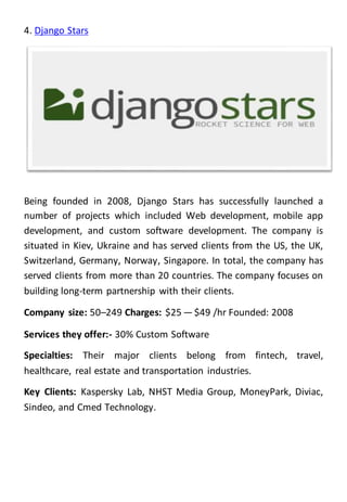 4. Django Stars
Being founded in 2008, Django Stars has successfully launched a
number of projects which included Web development, mobile app
development, and custom software development. The company is
situated in Kiev, Ukraine and has served clients from the US, the UK,
Switzerland, Germany, Norway, Singapore. In total, the company has
served clients from more than 20 countries. The company focuses on
building long-term partnership with their clients.
Company size: 50–249 Charges: $25 — $49 /hr Founded: 2008
Services they offer:- 30% Custom Software
Specialties: Their major clients belong from fintech, travel,
healthcare, real estate and transportation industries.
Key Clients: Kaspersky Lab, NHST Media Group, MoneyPark, Diviac,
Sindeo, and Cmed Technology.
 