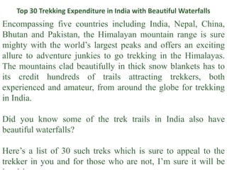 Top 30 Trekking Expenditure in India with Beautiful Waterfalls
Encompassing five countries including India, Nepal, China,
Bhutan and Pakistan, the Himalayan mountain range is sure
mighty with the world’s largest peaks and offers an exciting
allure to adventure junkies to go trekking in the Himalayas.
The mountains clad beautifully in thick snow blankets has to
its credit hundreds of trails attracting trekkers, both
experienced and amateur, from around the globe for trekking
in India.
Did you know some of the trek trails in India also have
beautiful waterfalls?
Here’s a list of 30 such treks which is sure to appeal to the
trekker in you and for those who are not, I’m sure it will be
 