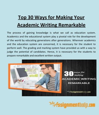 Top 30 Ways for Making Your
Academic Writing Remarkable
The process of gaining knowledge is what we call as education system.
Academics and the educational system play a pivotal role for the development
of the world by educating generations after generations. Wherever academics
and the education system are concerned, it is necessary for the student to
perform well. The grading and marking system have provided us with a way to
judge the potential of candidates. Hence, it is necessary for the students to
prepare remarkable and excellent written output.
 