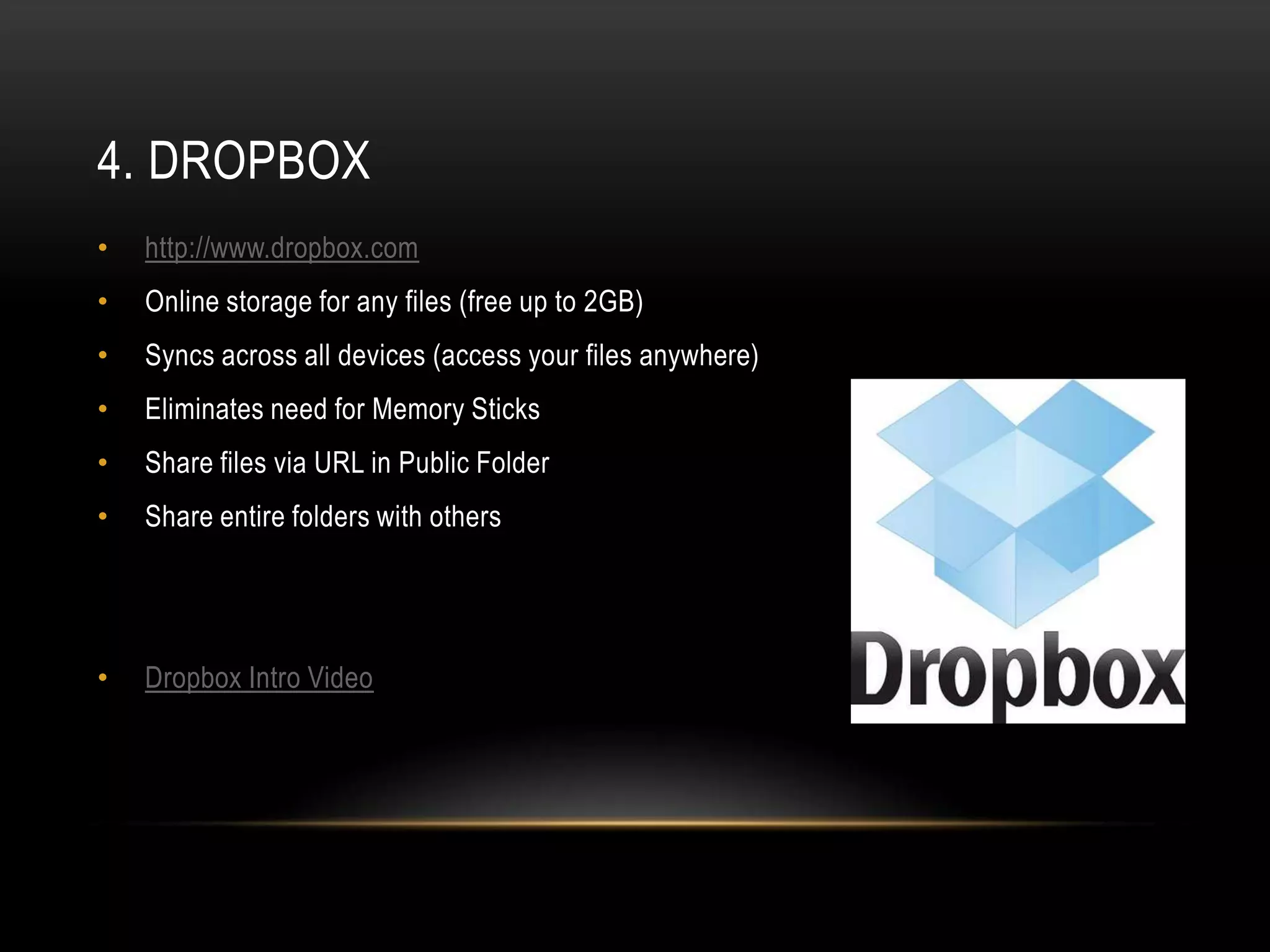 4. DROPBOX
•   http://www.dropbox.com
•   Online storage for any files (free up to 2GB)
•   Syncs across all devices (access your files anywhere)
•   Eliminates need for Memory Sticks
•   Share files via URL in Public Folder
•   Share entire folders with others




•   Dropbox Intro Video
 