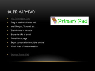 10. PRIMARYPAD
•   http://primarypad.com/
•   Easy to use backchannel tool
•   aka Etherpad, Titanpad, etc…
•   Start channel in seconds
•   Share via URL or email
•   Embed into a page
•   Export conversation in multiple formats
•   Watch video of the conversation


•   Example PrimaryPad
 