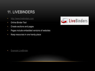 11. LIVEBINDERS
•   http://www.livebinders.com
•   Online Binder Tool
•   Create sections and pages
•   Pages include embedded versions of websites
•   Keep resources in one handy place




•   Example LiveBinder
 
