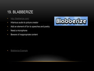 19. BLABBERIZE
•   http://blabberize.com/
•   Hilarious audio to picture creator
•   Add an element of fun to speeches and poetry
•   Need a microphone
•   Beware of inappropriate content




•   Blabberize Example
 