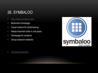 26. SYMBALOO
•   http://www.symbaloo.com/
•   Bookmark homepage
•   Visual method for bookmarking
•   Keeps important sites in one place
•   Homepage for students
•   Group research websites




•   Symbaloo Example
 